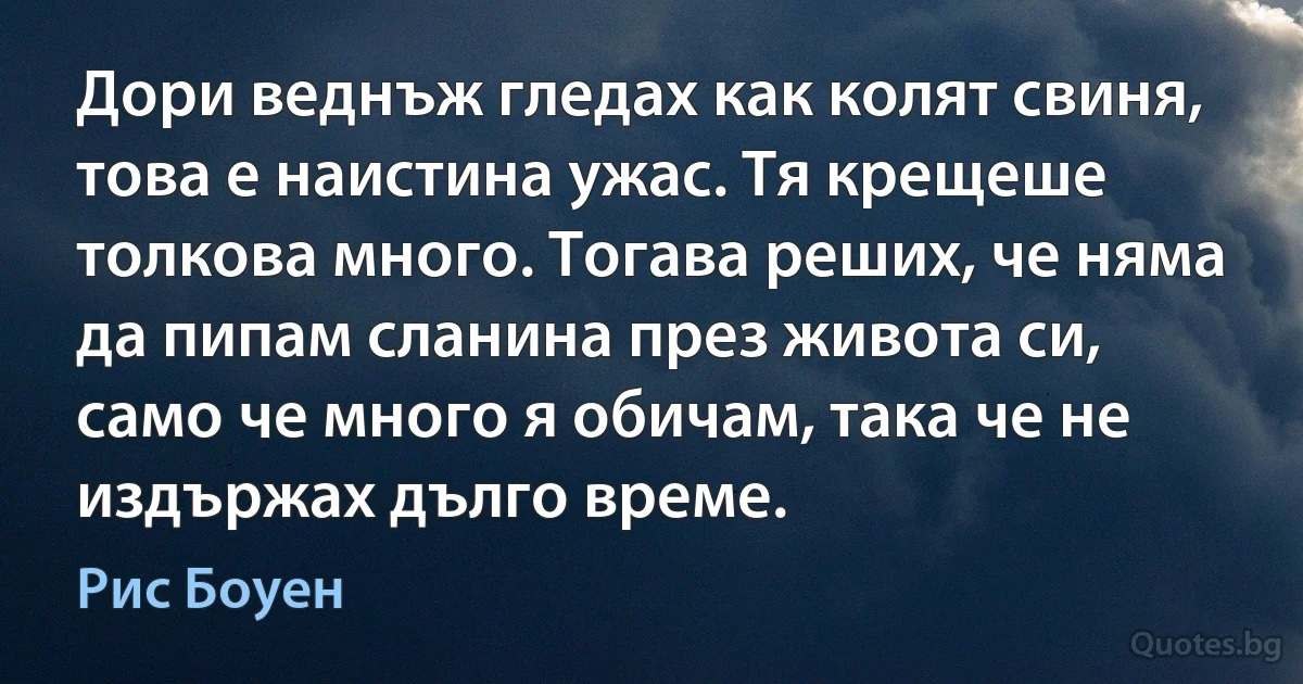 Дори веднъж гледах как колят свиня, това е наистина ужас. Тя крещеше толкова много. Тогава реших, че няма да пипам сланина през живота си, само че много я обичам, така че не издържах дълго време. (Рис Боуен)