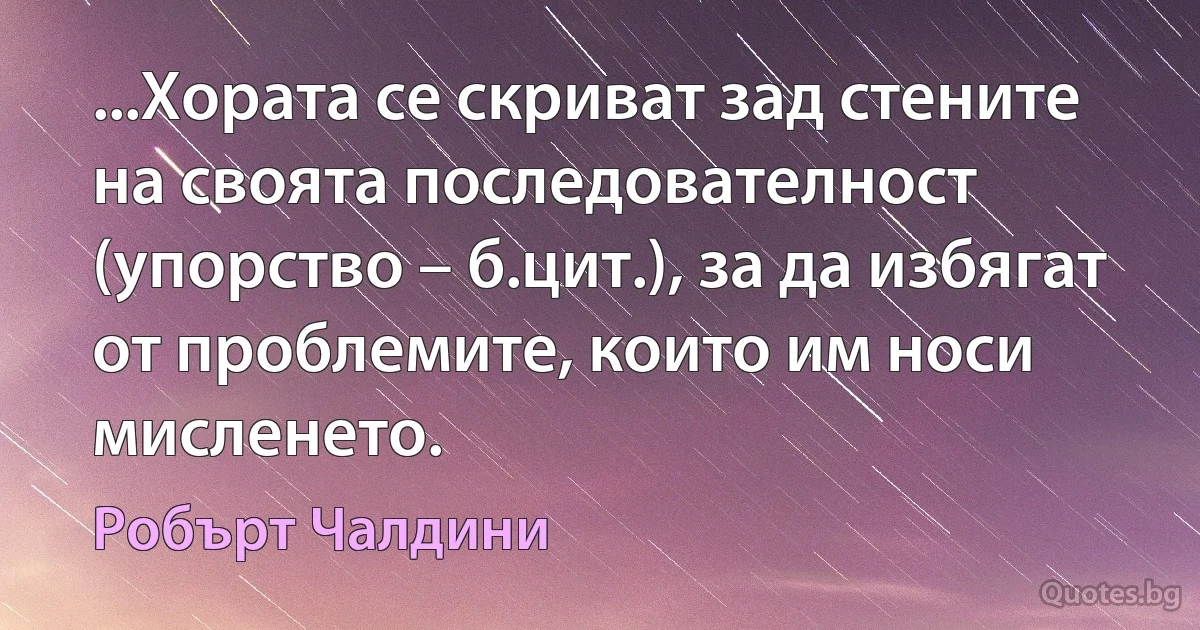 ...Хората се скриват зад стените на своята последователност (упорство – б.цит.), за да избягат от проблемите, които им носи мисленето. (Робърт Чалдини)