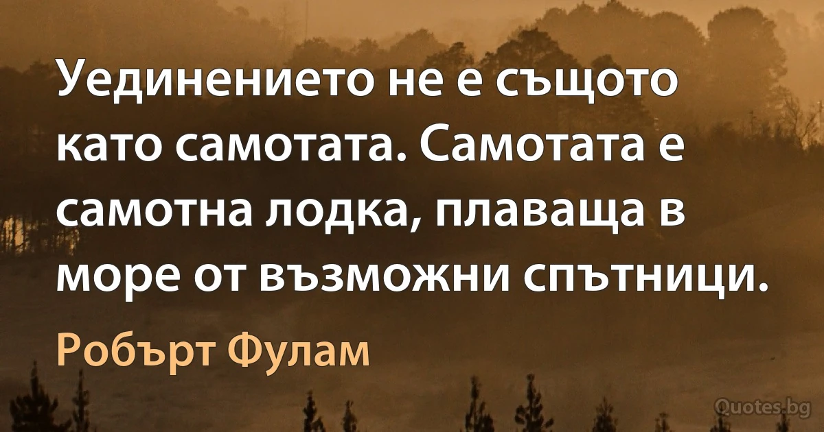 Уединението не е същото като самотата. Самотата е самотна лодка, плаваща в море от възможни спътници. (Робърт Фулам)