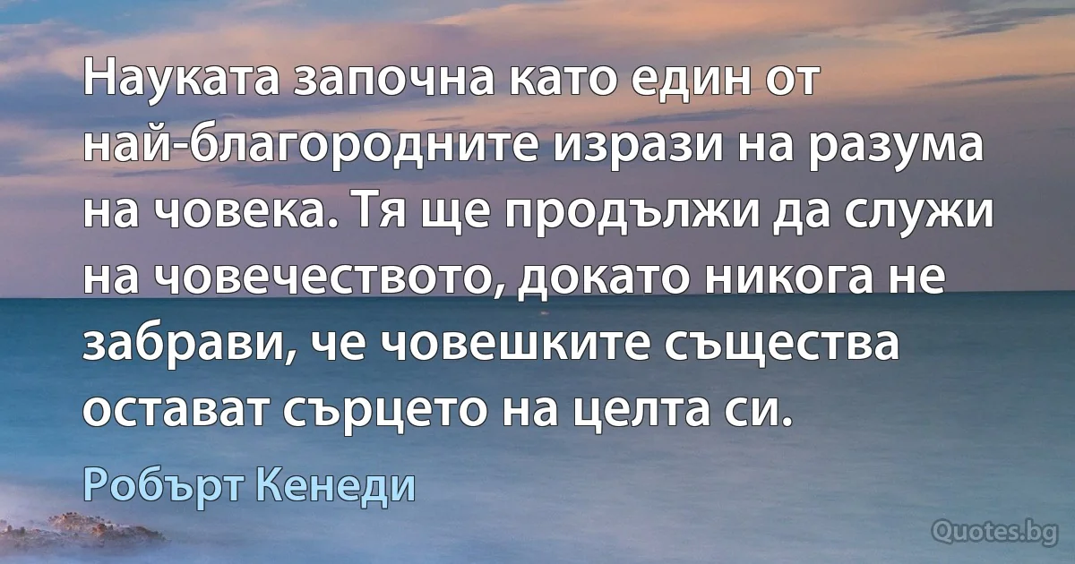 Науката започна като един от най-благородните изрази на разума на човека. Тя ще продължи да служи на човечеството, докато никога не забрави, че човешките същества остават сърцето на целта си. (Робърт Кенеди)