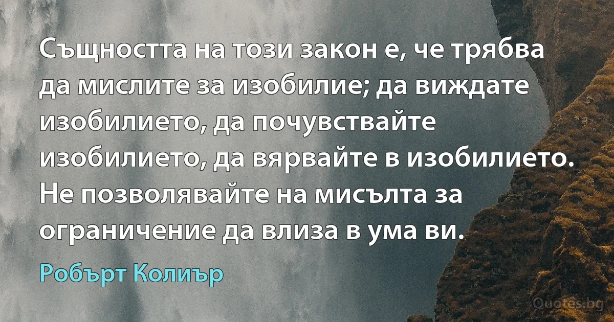 Същността на този закон е, че трябва да мислите за изобилие; да виждате изобилието, да почувствайте изобилието, да вярвайте в изобилието. Не позволявайте на мисълта за ограничение да влиза в ума ви. (Робърт Колиър)