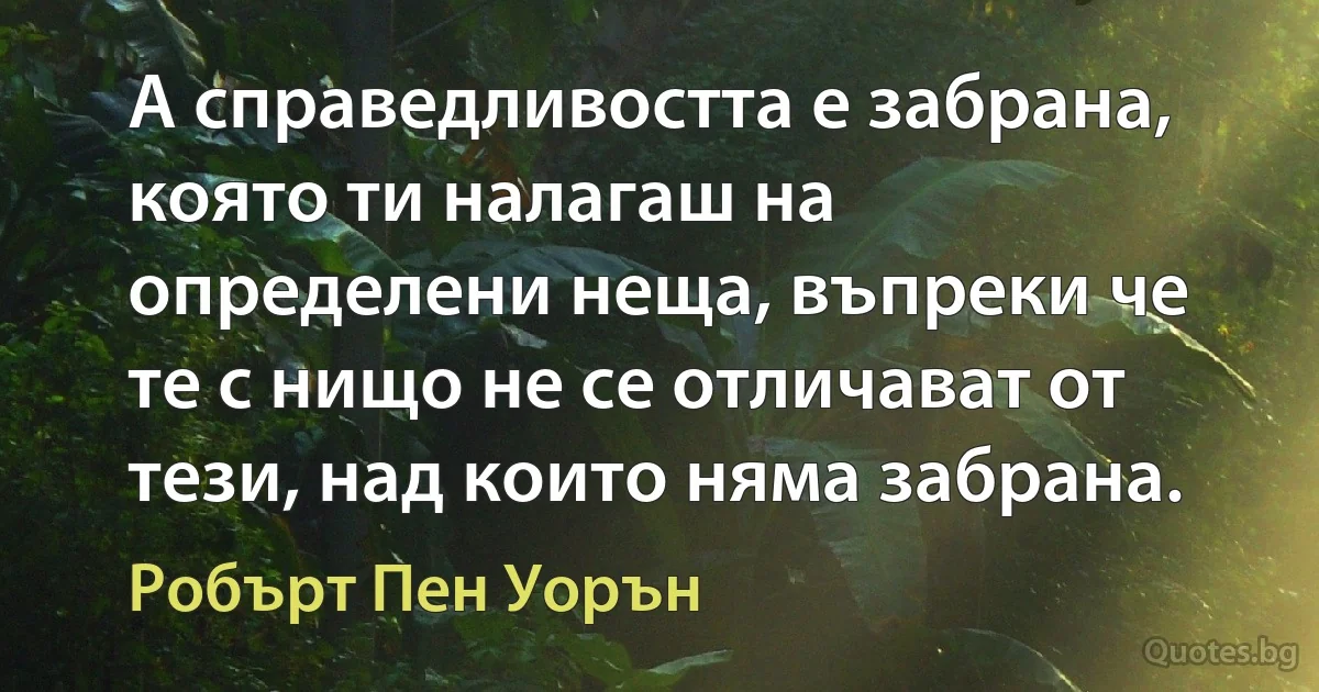 А справедливостта е забрана, която ти налагаш на определени неща, въпреки че те с нищо не се отличават от тези, над които няма забрана. (Робърт Пен Уорън)