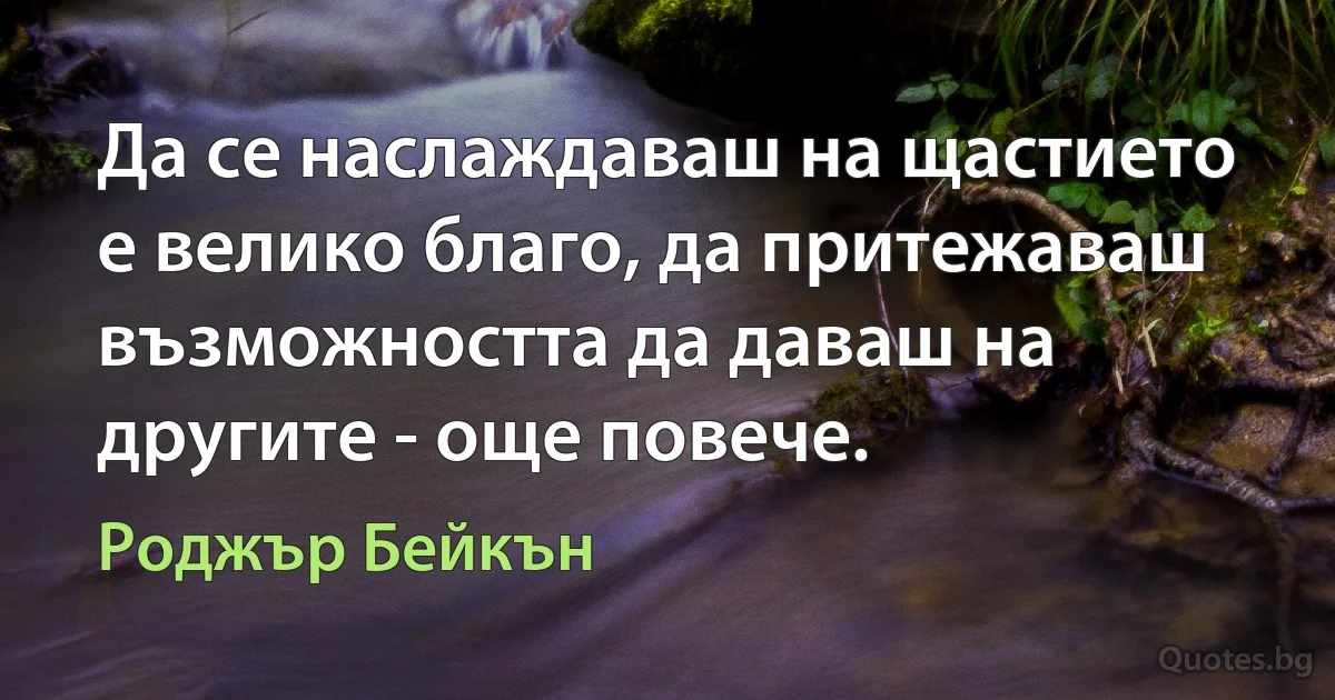 Да се наслаждаваш на щастието е велико благо, да притежаваш възможността да даваш на другите - още повече. (Роджър Бейкън)