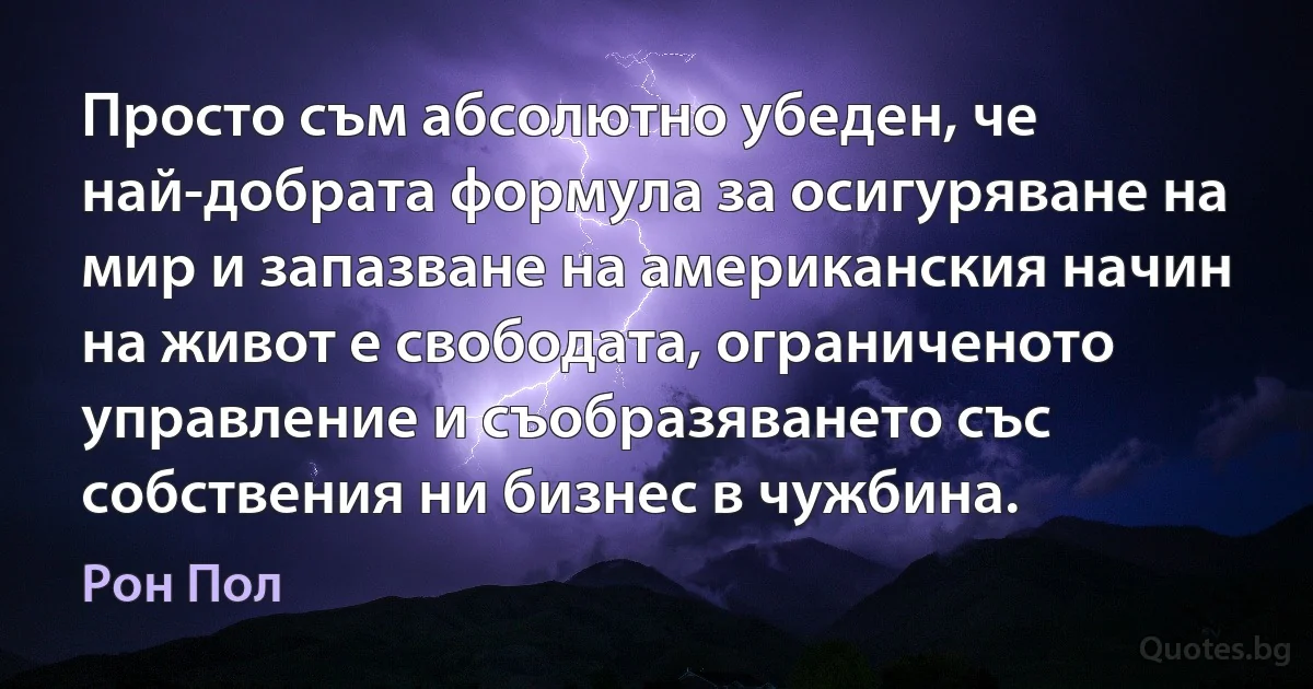 Просто съм абсолютно убеден, че най-добрата формула за осигуряване на мир и запазване на американския начин на живот е свободата, ограниченото управление и съобразяването със собствения ни бизнес в чужбина. (Рон Пол)