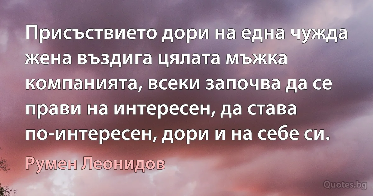 Присъствието дори на една чужда жена въздига цялата мъжка компанията, всеки започва да се прави на интересен, да става по-интересен, дори и на себе си. (Румен Леонидов)