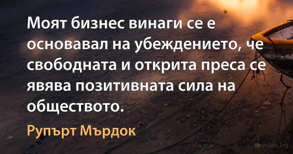 Моят бизнес винаги се е основавал на убеждението, че свободната и открита преса се явява позитивната сила на обществото. (Рупърт Мърдок)