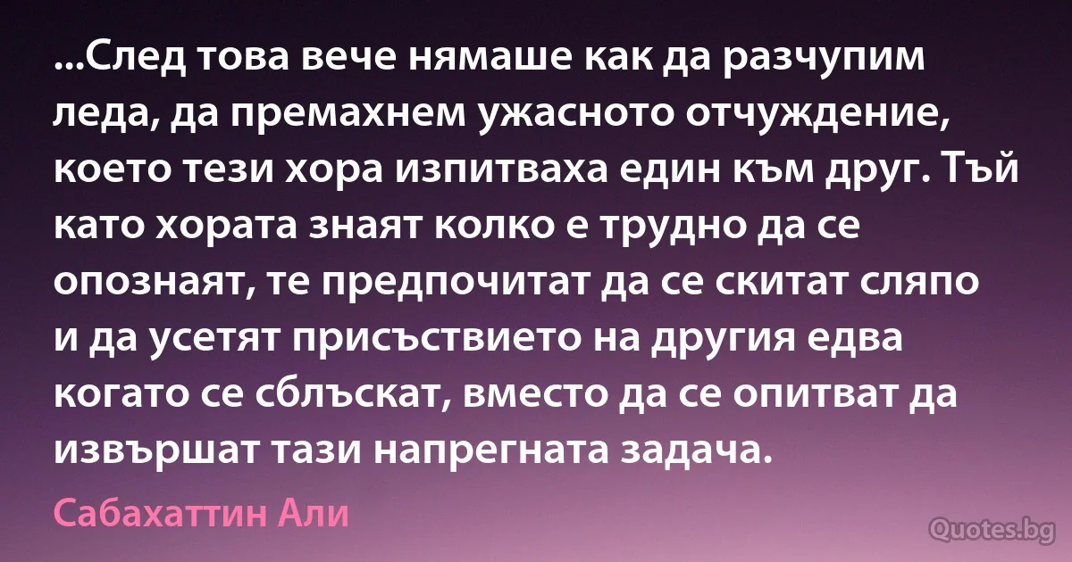 ...След това вече нямаше как да разчупим леда, да премахнем ужасното отчуждение, което тези хора изпитваха един към друг. Тъй като хората знаят колко е трудно да се опознаят, те предпочитат да се скитат сляпо и да усетят присъствието на другия едва когато се сблъскат, вместо да се опитват да извършат тази напрегната задача. (Сабахаттин Али)