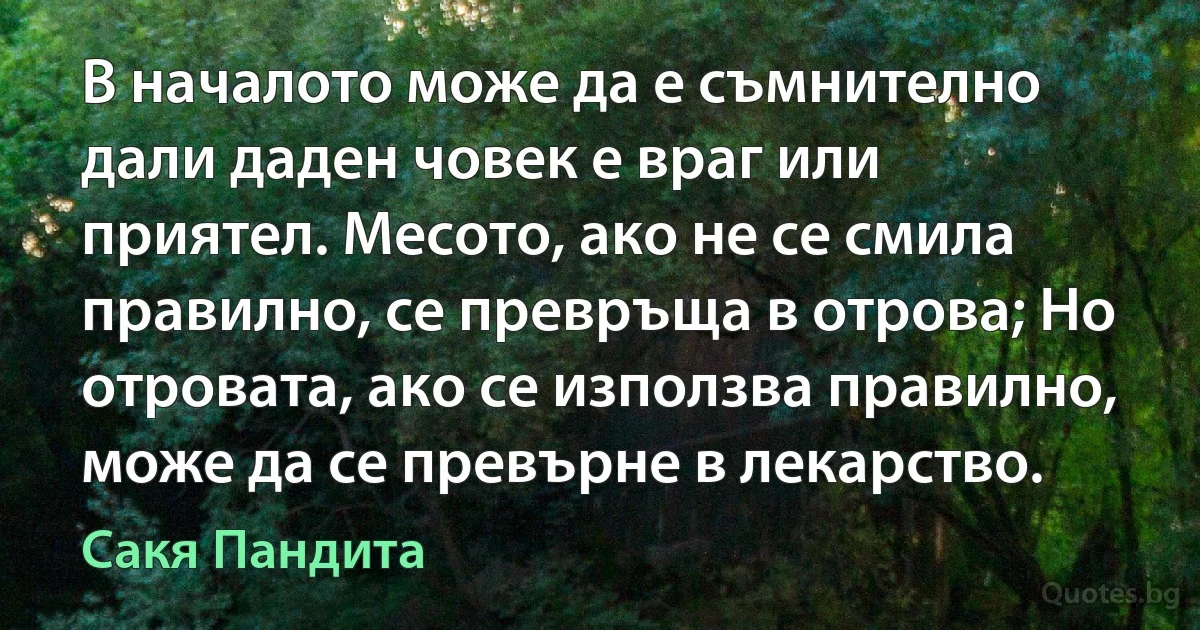 В началото може да е съмнително дали даден човек е враг или приятел. Месото, ако не се смила правилно, се превръща в отрова; Но отровата, ако се използва правилно, може да се превърне в лекарство. (Сакя Пандита)