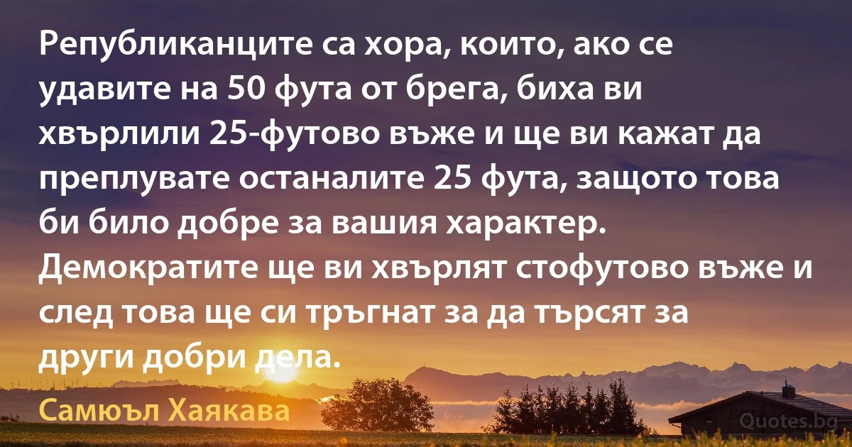 Републиканците са хора, които, ако се удавите на 50 фута от брега, биха ви хвърлили 25-футово въже и ще ви кажат да преплувате останалите 25 фута, защото това би било добре за вашия характер. Демократите ще ви хвърлят стофутово въже и след това ще си тръгнат за да търсят за други добри дела. (Самюъл Хаякава)