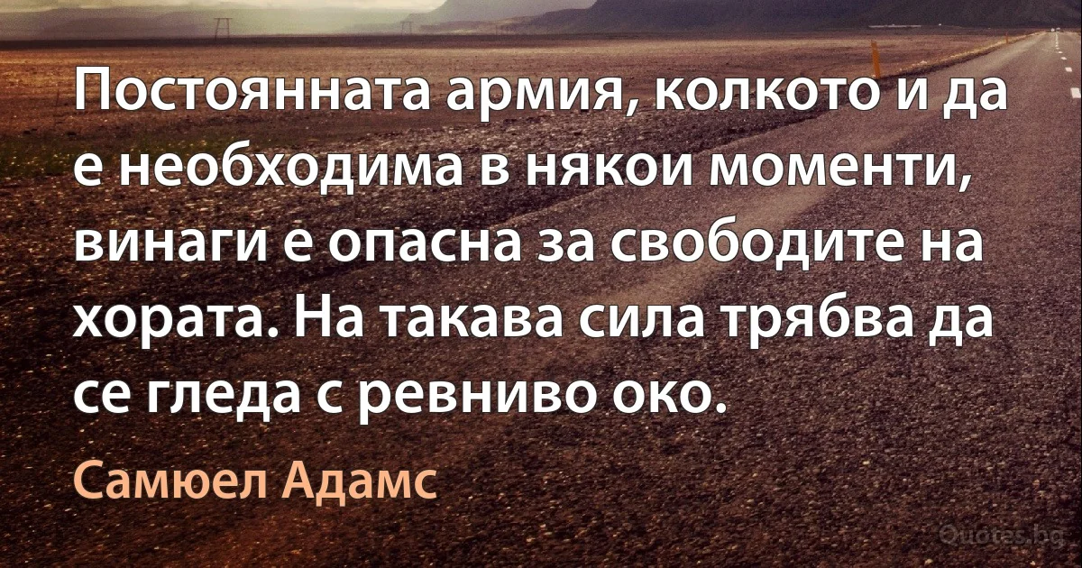 Постоянната армия, колкото и да е необходима в някои моменти, винаги е опасна за свободите на хората. На такава сила трябва да се гледа с ревниво око. (Самюел Адамс)