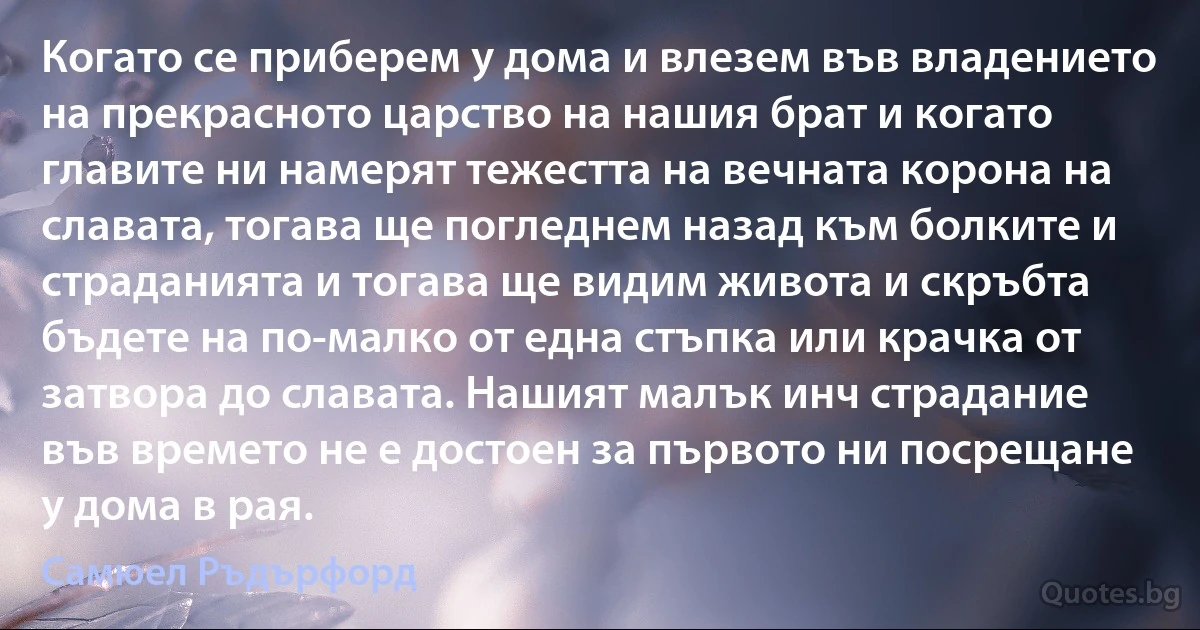 Когато се приберем у дома и влезем във владението на прекрасното царство на нашия брат и когато главите ни намерят тежестта на вечната корона на славата, тогава ще погледнем назад към болките и страданията и тогава ще видим живота и скръбта бъдете на по-малко от една стъпка или крачка от затвора до славата. Нашият малък инч страдание във времето не е достоен за първото ни посрещане у дома в рая. (Самюел Ръдърфорд)