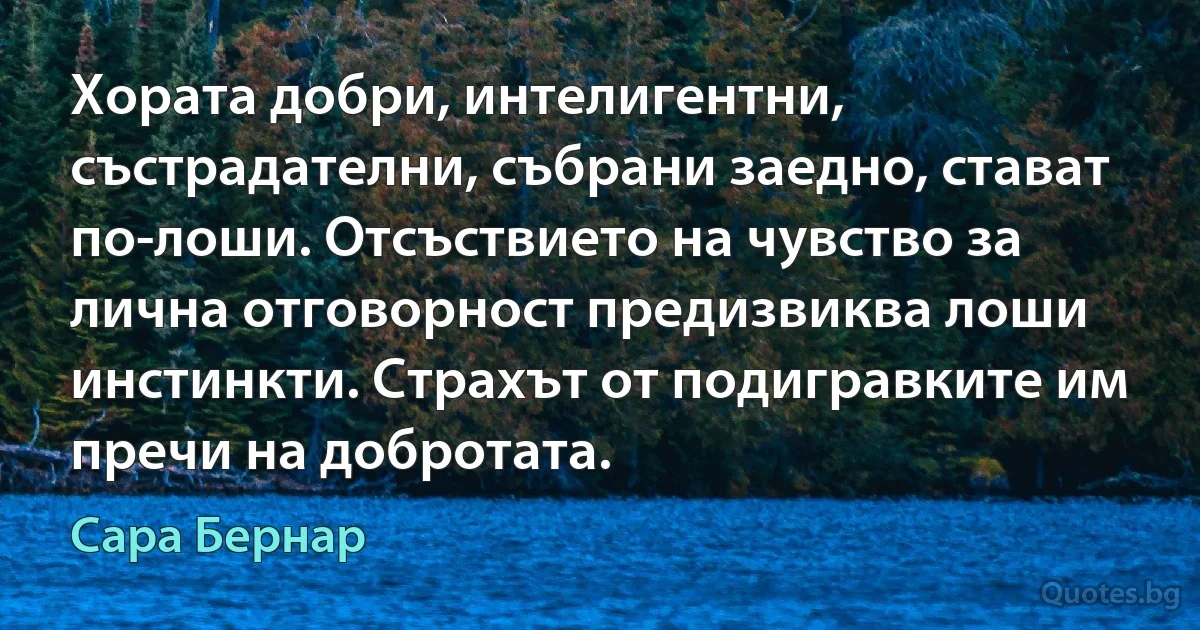 Хората добри, интелигентни, състрадателни, събрани заедно, стават по-лоши. Отсъствието на чувство за лична отговорност предизвиква лоши инстинкти. Страхът от подигравките им пречи на добротата. (Сара Бернар)