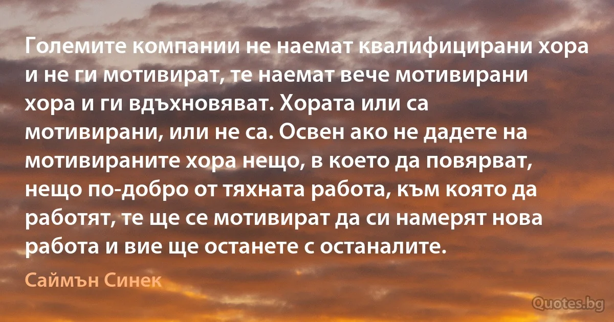 Големите компании не наемат квалифицирани хора и не ги мотивират, те наемат вече мотивирани хора и ги вдъхновяват. Хората или са мотивирани, или не са. Освен ако не дадете на мотивираните хора нещо, в което да повярват, нещо по-добро от тяхната работа, към която да работят, те ще се мотивират да си намерят нова работа и вие ще останете с останалите. (Саймън Синек)