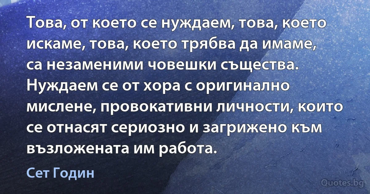 Това, от което се нуждаем, това, което искаме, това, което трябва да имаме, са незаменими човешки същества. Нуждаем се от хора с оригинално мислене, провокативни личности, които се отнасят сериозно и загрижено към възложената им работа. (Сет Годин)