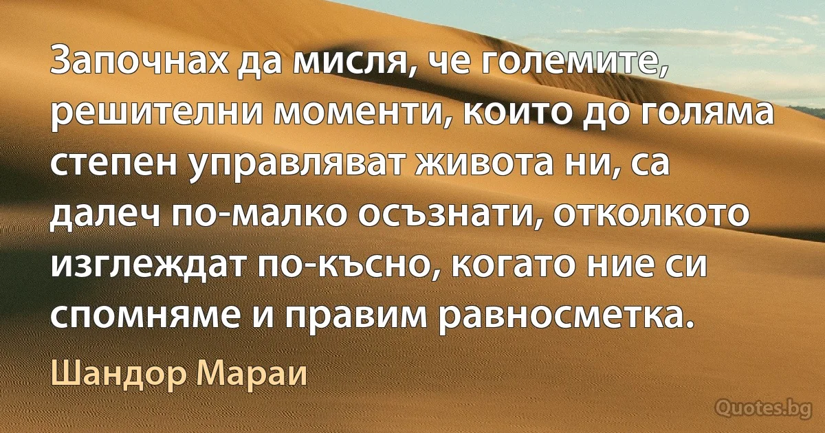 Започнах да мисля, че големите, решителни моменти, които до голяма степен управляват живота ни, са далеч по-малко осъзнати, отколкото изглеждат по-късно, когато ние си спомняме и правим равносметка. (Шандор Мараи)