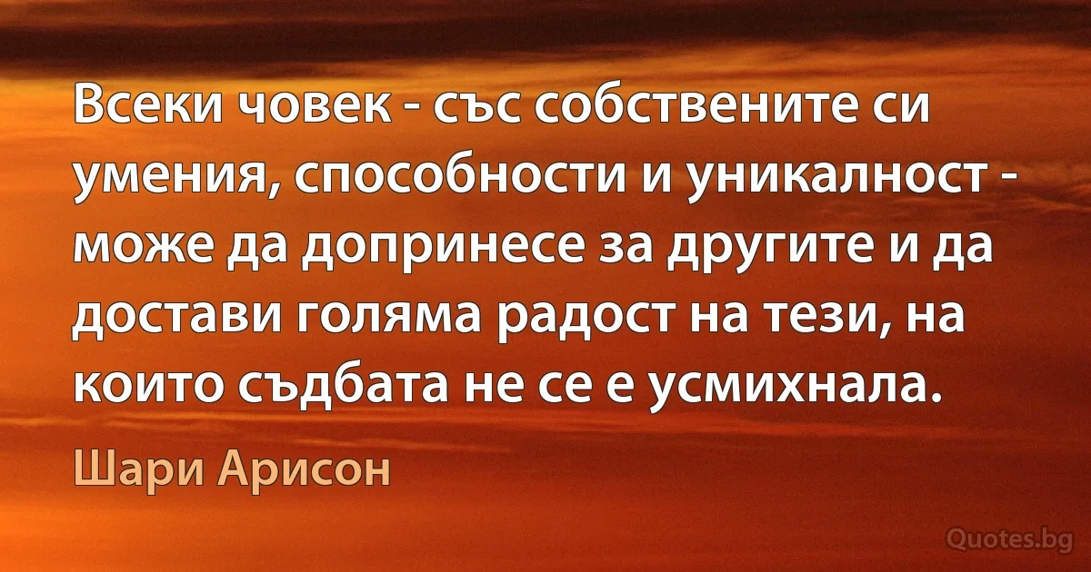 Всеки човек - със собствените си умения, способности и уникалност - може да допринесе за другите и да достави голяма радост на тези, на които съдбата не се е усмихнала. (Шари Арисон)