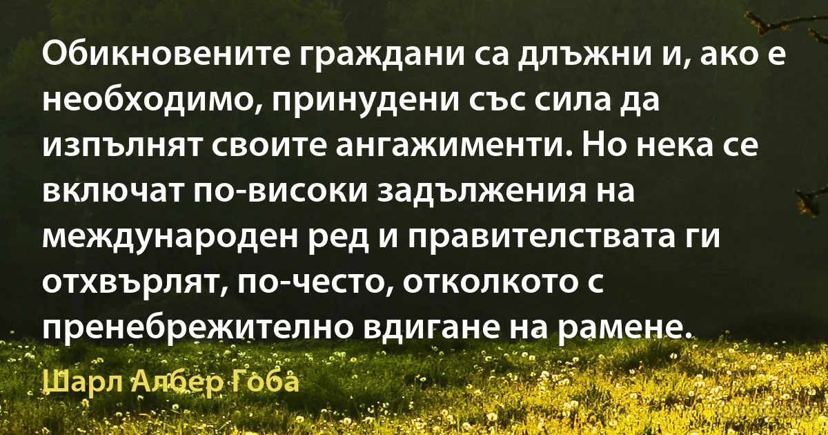 Обикновените граждани са длъжни и, ако е необходимо, принудени със сила да изпълнят своите ангажименти. Но нека се включат по-високи задължения на международен ред и правителствата ги отхвърлят, по-често, отколкото с пренебрежително вдигане на рамене. (Шарл Албер Гоба)