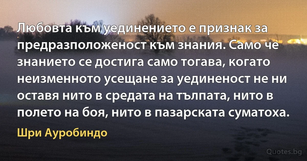 Любовта към уединението е признак за предразположеност към знания. Само че знанието се достига само тогава, когато неизменното усещане за уединеност не ни оставя нито в средата на тълпата, нито в полето на боя, нито в пазарската суматоха. (Шри Ауробиндо)