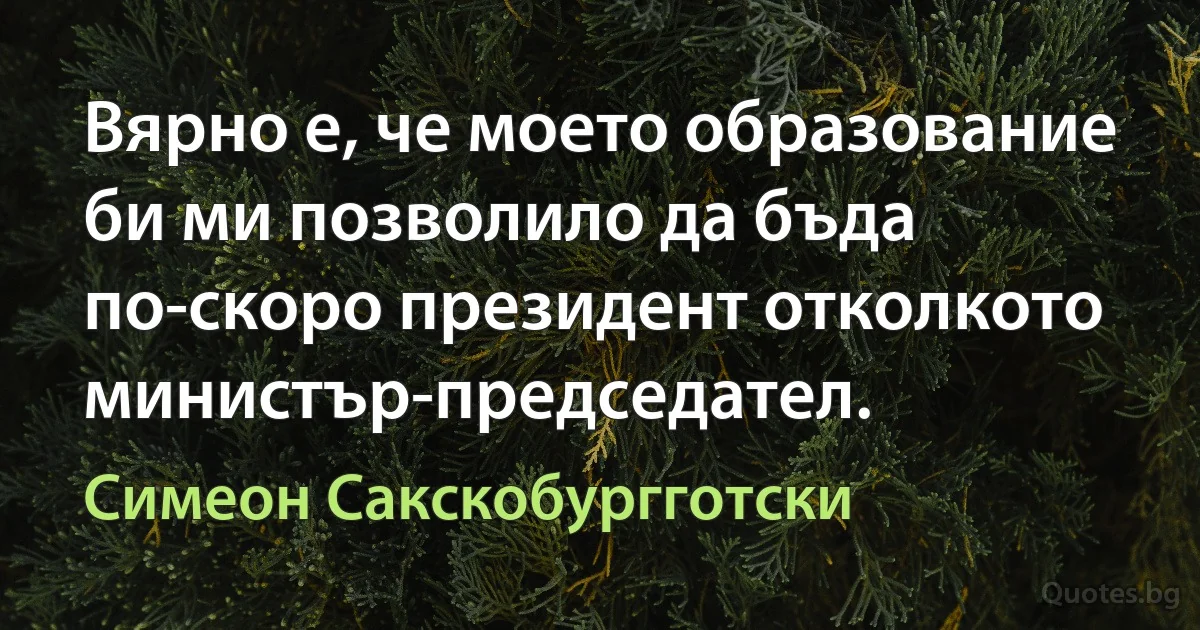 Вярно е, че моето образование би ми позволило да бъда по-скоро президент отколкото министър-председател. (Симеон Сакскобургготски)