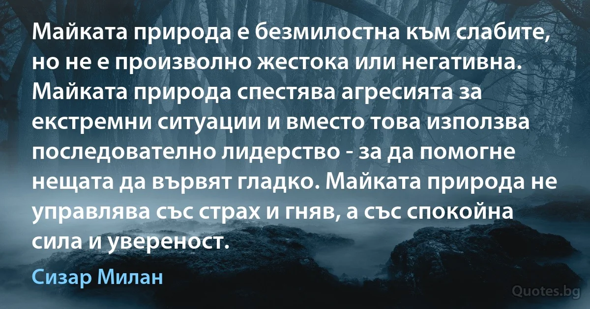 Майката природа е безмилостна към слабите, но не е произволно жестока или негативна. Майката природа спестява агресията за екстремни ситуации и вместо това използва последователно лидерство - за да помогне нещата да вървят гладко. Майката природа не управлява със страх и гняв, а със спокойна сила и увереност. (Сизар Милан)