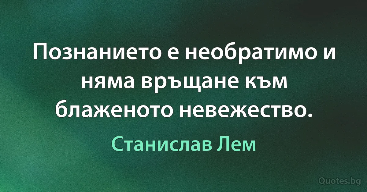 Познанието е необратимо и няма връщане към блаженото невежество. (Станислав Лем)