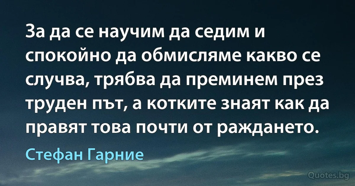 За да се научим да седим и спокойно да обмисляме какво се случва, трябва да преминем през труден път, а котките знаят как да правят това почти от раждането. (Стефан Гарние)