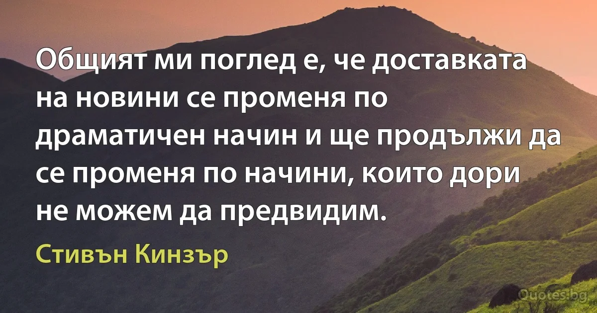 Общият ми поглед е, че доставката на новини се променя по драматичен начин и ще продължи да се променя по начини, които дори не можем да предвидим. (Стивън Кинзър)