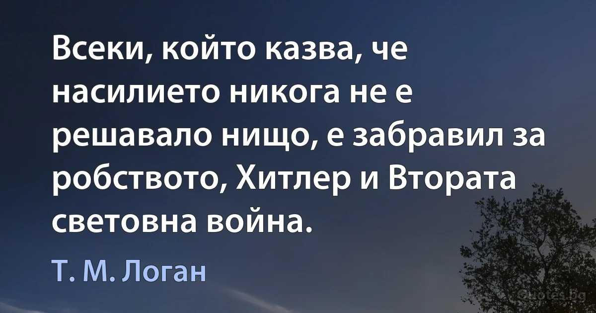 Всеки, който казва, че насилието никога не е решавало нищо, е забравил за робството, Хитлер и Втората световна война. (Т. М. Логан)