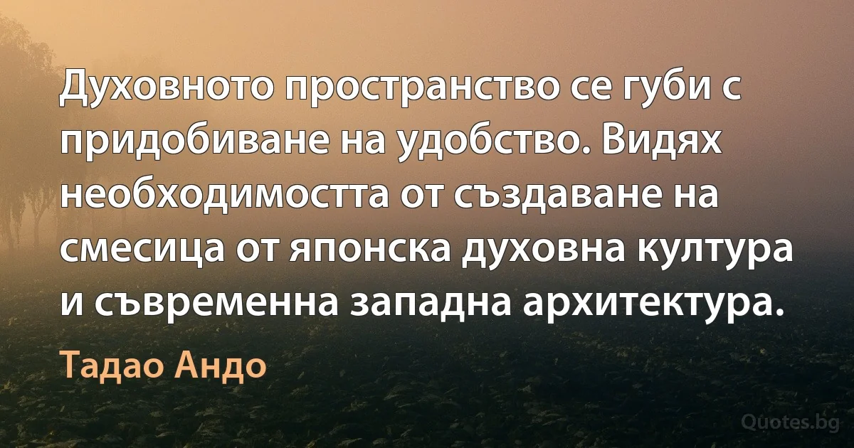 Духовното пространство се губи с придобиване на удобство. Видях необходимостта от създаване на смесица от японска духовна култура и съвременна западна архитектура. (Тадао Андо)