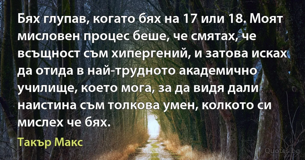 Бях глупав, когато бях на 17 или 18. Моят мисловен процес беше, че смятах, че всъщност съм хипергений, и затова исках да отида в най-трудното академично училище, което мога, за да видя дали наистина съм толкова умен, колкото си мислех че бях. (Такър Макс)