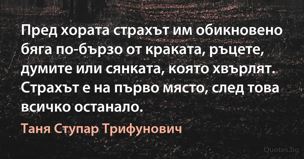 Пред хората страхът им обикновено бяга по-бързо от краката, ръцете, думите или сянката, която хвърлят. Страхът е на първо място, след това всичко останало. (Таня Ступар Трифунович)