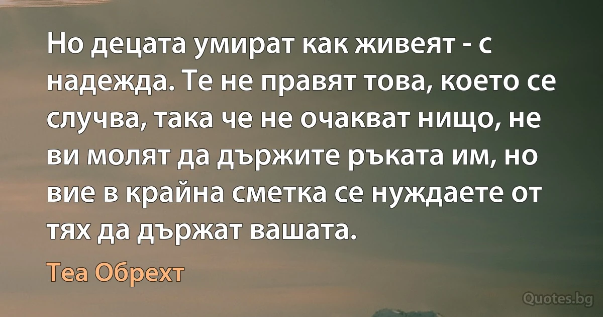 Но децата умират как живеят - с надежда. Те не правят това, което се случва, така че не очакват нищо, не ви молят да държите ръката им, но вие в крайна сметка се нуждаете от тях да държат вашата. (Теа Обрехт)