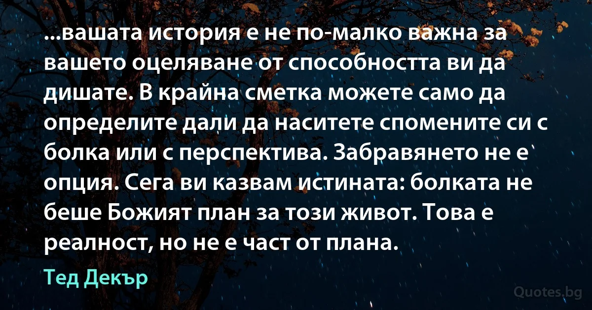 ...вашата история е не по-малко важна за вашето оцеляване от способността ви да дишате. В крайна сметка можете само да определите дали да наситете спомените си с болка или с перспектива. Забравянето не е опция. Сега ви казвам истината: болката не беше Божият план за този живот. Това е реалност, но не е част от плана. (Тед Декър)