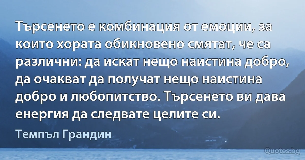 Търсенето е комбинация от емоции, за които хората обикновено смятат, че са различни: да искат нещо наистина добро, да очакват да получат нещо наистина добро и любопитство. Търсенето ви дава енергия да следвате целите си. (Темпъл Грандин)