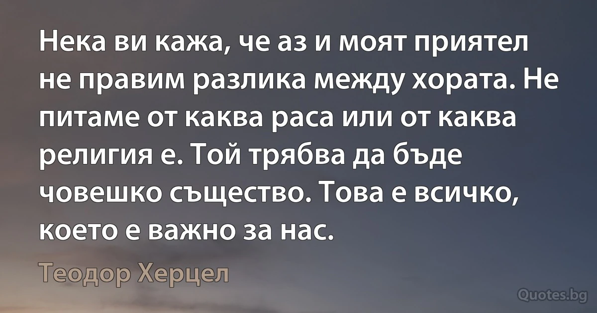 Нека ви кажа, че аз и моят приятел не правим разлика между хората. Не питаме от каква раса или от каква религия е. Той трябва да бъде човешко същество. Това е всичко, което е важно за нас. (Теодор Херцел)