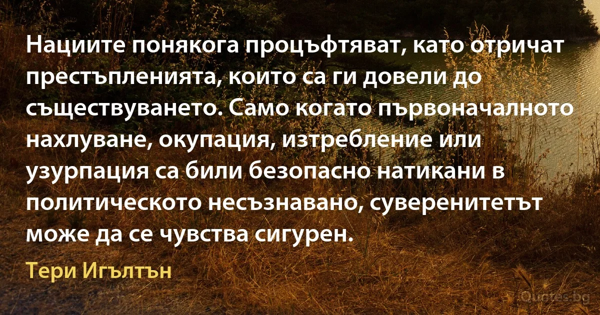 Нациите понякога процъфтяват, като отричат престъпленията, които са ги довели до съществуването. Само когато първоначалното нахлуване, окупация, изтребление или узурпация са били безопасно натикани в политическото несъзнавано, суверенитетът може да се чувства сигурен. (Тери Игълтън)