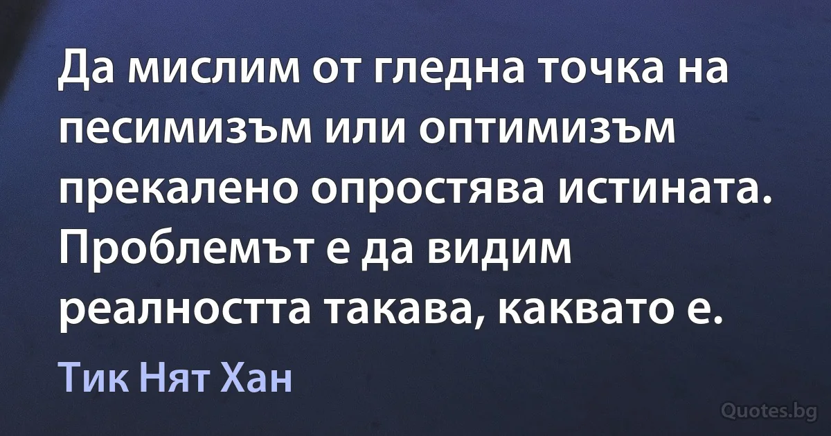 Да мислим от гледна точка на песимизъм или оптимизъм прекалено опростява истината. Проблемът е да видим реалността такава, каквато е. (Тик Нят Хан)