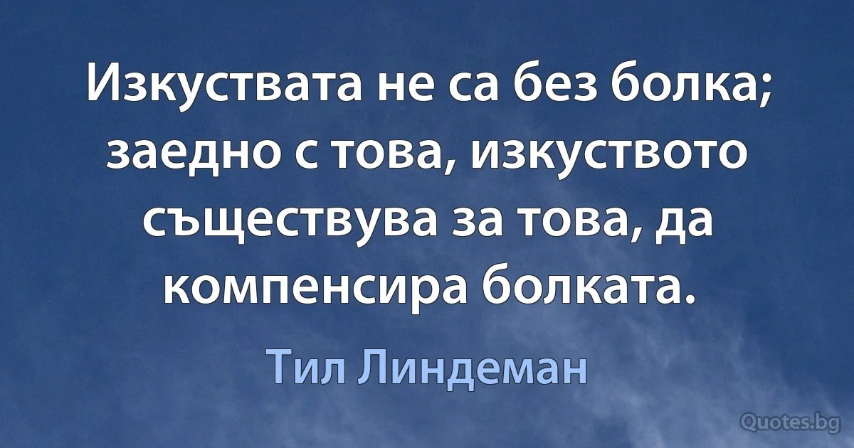 Изкуствата не са без болка; заедно с това, изкуството съществува за това, да компенсира болката. (Тил Линдеман)