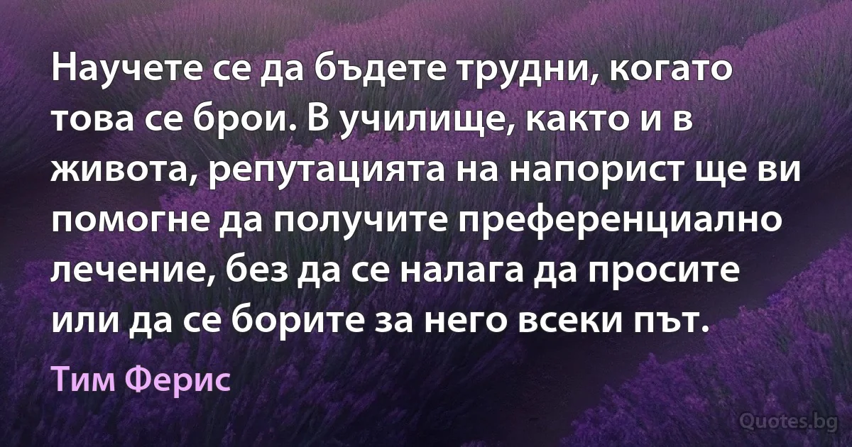 Научете се да бъдете трудни, когато това се брои. В училище, както и в живота, репутацията на напорист ще ви помогне да получите преференциално лечение, без да се налага да просите или да се борите за него всеки път. (Тим Ферис)