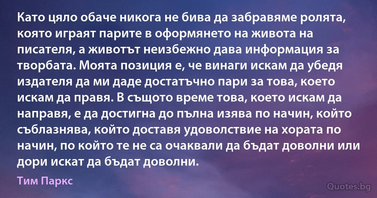 Като цяло обаче никога не бива да забравяме ролята, която играят парите в оформянето на живота на писателя, а животът неизбежно дава информация за творбата. Моята позиция е, че винаги искам да убедя издателя да ми даде достатъчно пари за това, което искам да правя. В същото време това, което искам да направя, е да достигна до пълна изява по начин, който съблазнява, който доставя удоволствие на хората по начин, по който те не са очаквали да бъдат доволни или дори искат да бъдат доволни. (Тим Паркс)