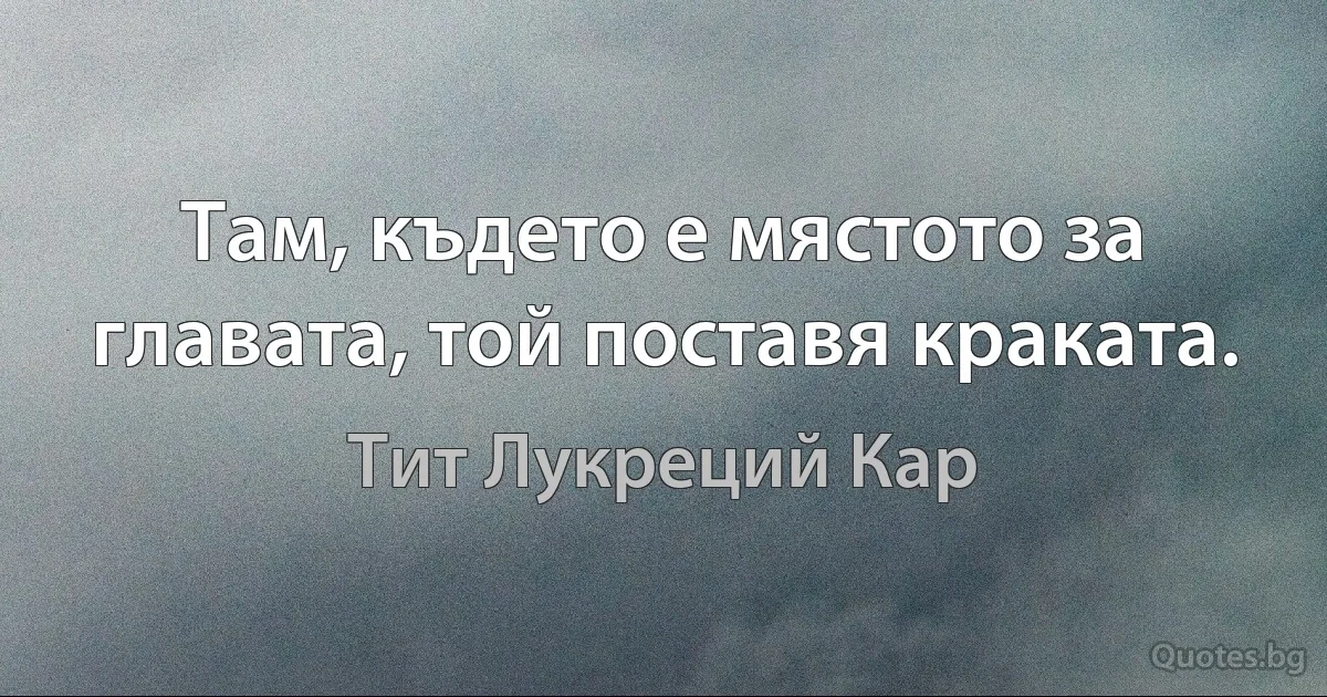 Там, където е мястото за главата, той поставя краката. (Тит Лукреций Кар)