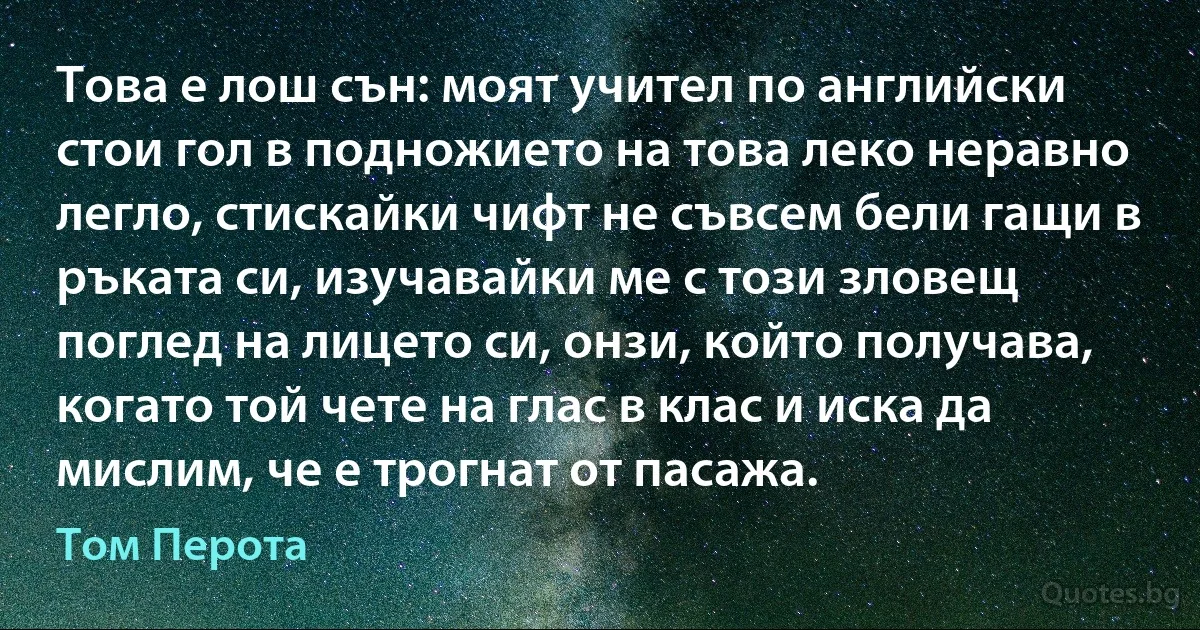 Това е лош сън: моят учител по английски стои гол в подножието на това леко неравно легло, стискайки чифт не съвсем бели гащи в ръката си, изучавайки ме с този зловещ поглед на лицето си, онзи, който получава, когато той чете на глас в клас и иска да мислим, че е трогнат от пасажа. (Том Перота)