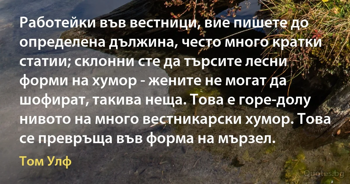 Работейки във вестници, вие пишете до определена дължина, често много кратки статии; склонни сте да търсите лесни форми на хумор - жените не могат да шофират, такива неща. Това е горе-долу нивото на много вестникарски хумор. Това се превръща във форма на мързел. (Том Улф)