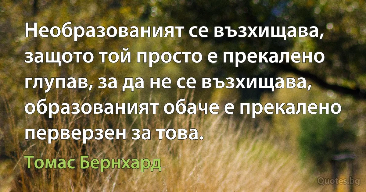 Необразованият се възхищава, защото той просто е прекалено глупав, за да не се възхищава, образованият обаче е прекалено перверзен за това. (Томас Бернхард)