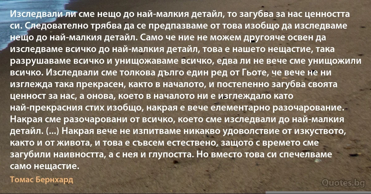 Изследвали ли сме нещо до най-малкия детайл, то загубва за нас ценността си. Следователно трябва да се предпазваме от това изобщо да изследваме нещо до най-малкия детайл. Само че ние не можем другояче освен да изследваме всичко до най-малкия детайл, това е нашето нещастие, така разрушаваме всичко и унищожаваме всичко, едва ли не вече сме унищожили всичко. Изследвали сме толкова дълго един ред от Гьоте, че вече не ни изглежда така прекрасен, както в началото, и постепенно загубва своята ценност за нас, а онова, което в началото ни е изглеждало като най-прекрасния стих изобщо, накрая е вече елементарно разочарование. Накрая сме разочаровани от всичко, което сме изследвали до най-малкия детайл. (...) Накрая вече не изпитваме никакво удоволствие от изкуството, както и от живота, и това е съвсем естествено, защото с времето сме загубили наивността, а с нея и глупостта. Но вместо това си спечелваме само нещастие. (Томас Бернхард)