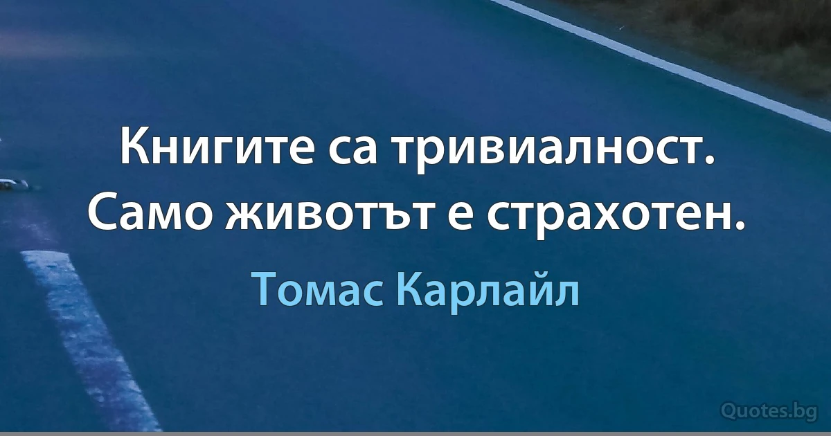 Книгите са тривиалност. Само животът е страхотен. (Томас Карлайл)