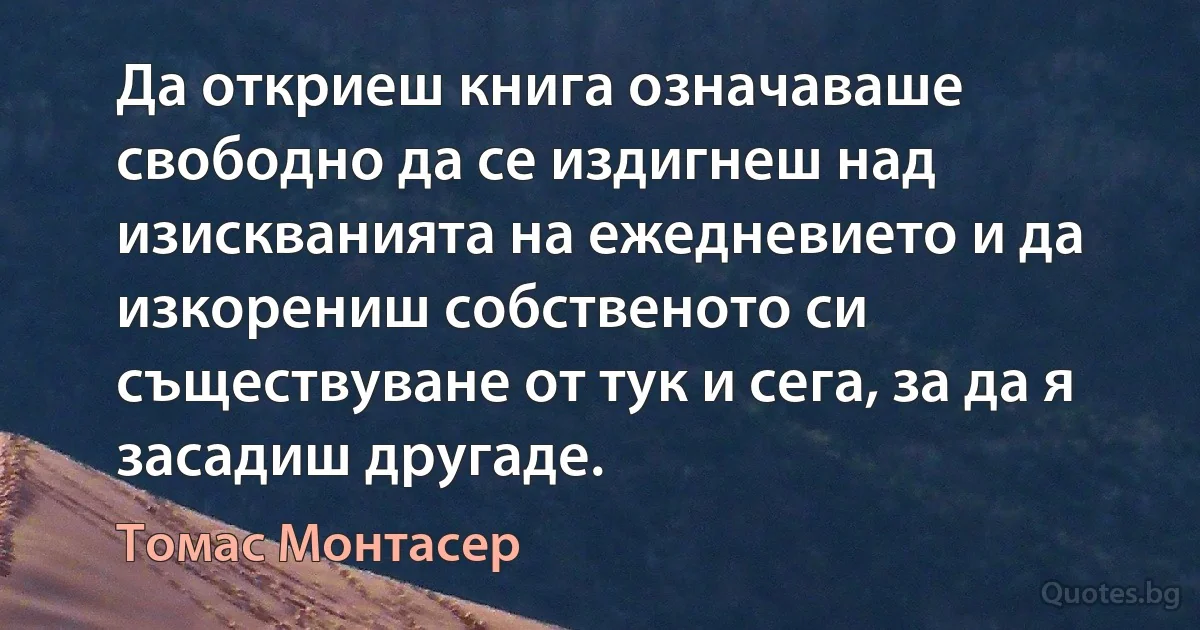 Да откриеш книга означаваше свободно да се издигнеш над изискванията на ежедневието и да изкорениш собственото си съществуване от тук и сега, за да я засадиш другаде. (Томас Монтасер)