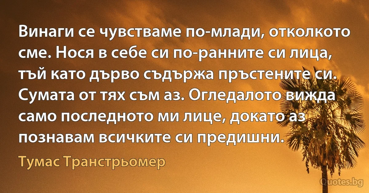 Винаги се чувстваме по-млади, отколкото сме. Нося в себе си по-ранните си лица, тъй като дърво съдържа пръстените си. Сумата от тях съм аз. Огледалото вижда само последното ми лице, докато аз познавам всичките си предишни. (Тумас Транстрьомер)