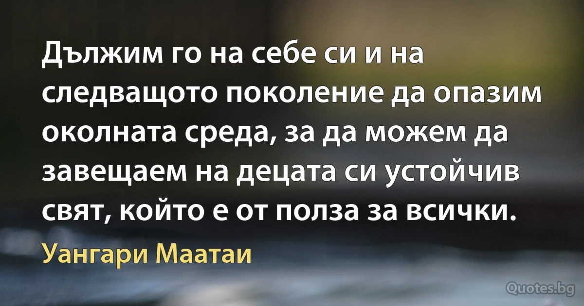 Дължим го на себе си и на следващото поколение да опазим околната среда, за да можем да завещаем на децата си устойчив свят, който е от полза за всички. (Уангари Маатаи)