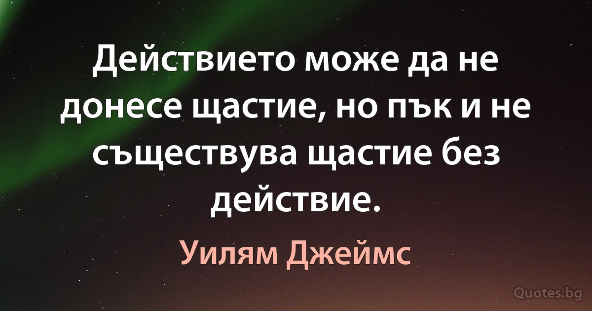 Действието може да не донесе щастие, но пък и не съществува щастие без действие. (Уилям Джеймс)